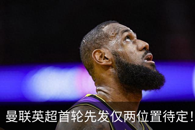 曼联英超首轮先发仅两位置待定！芒特力战蒂莱曼斯，谢什科与时间赛跑